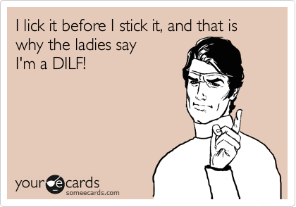 I lick it before I stick it, and that is why the ladies say
I'm a DILF!