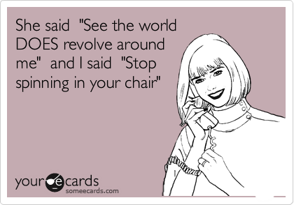 She said  "See the world
DOES revolve around
me"  and I said  "Stop
spinning in your chair"