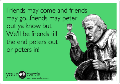 Friends may come and friends
may go...friends may peter
out ya know but,
We'll be friends till
the end peters out
or peters in!