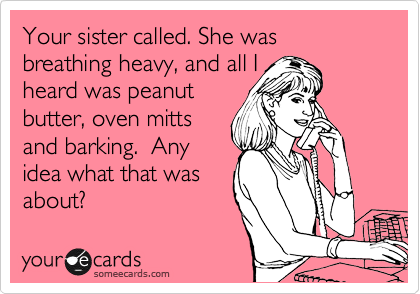 Your sister called. She was breathing heavy, and all I
heard was peanut
butter, oven mitts
and barking.  Any
idea what that was
about?