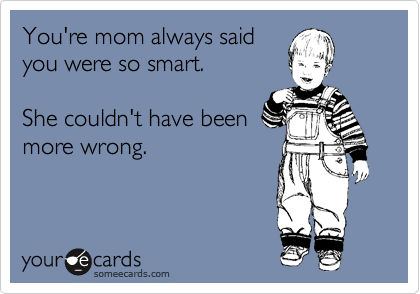 You're mom always said
you were so smart.

She couldn't have been
more wrong.