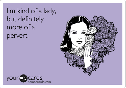 I'm kind of a lady,
but definitely
more of a 
pervert.