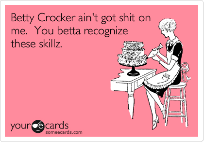 Betty Crocker ain't got shit on
me.  You betta recognize
these skillz.