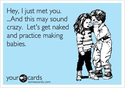 Hey, I just met you.
...And this may sound
crazy.  Let's get naked
and practice making
babies.
