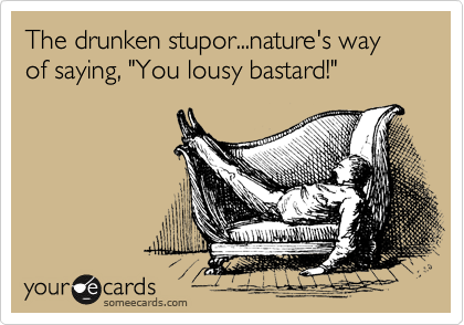 The drunken stupor...nature's way of saying, "You lousy bastard!"