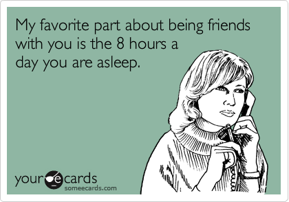 My favorite part about being friends with you is the 8 hours a
day you are asleep.