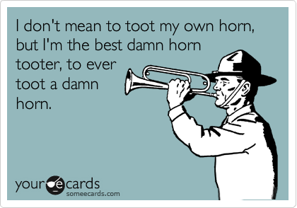 I don't mean to toot my own horn,
but I'm the best damn horn
tooter, to ever 
toot a damn
horn.