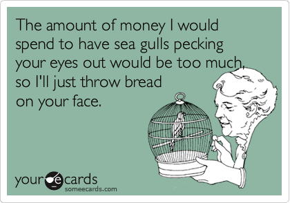 The amount of money I would spend to have sea gulls pecking your eyes out would be too much,
so I'll just throw bread
on your face.