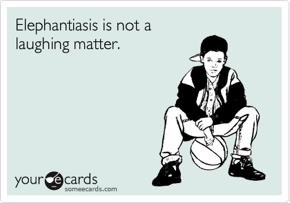 Elephantiasis is not a 
laughing matter.