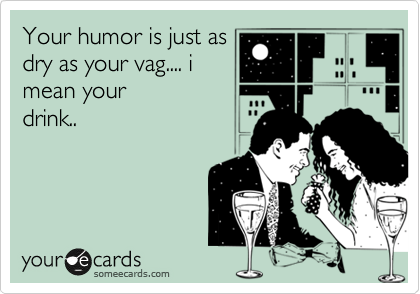 Your humor is just as
dry as your vag.... i
mean your
drink.. 