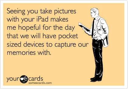 Seeing you take pictures
with your iPad makes
me hopeful for the day
that we will have pocket
sized devices to capture our
memories with.