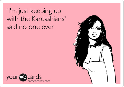 "I'm just keeping up 
with the Kardashians" 
said no one ever