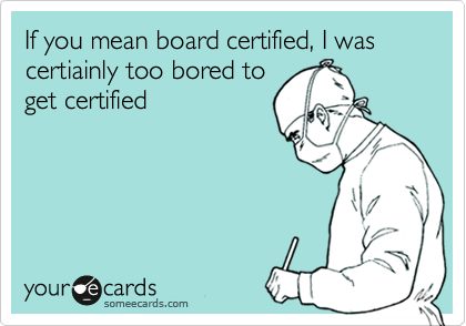 If you mean board certified, I was certiainly too bored to
get certified