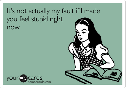 It's not actually my fault if I made you feel stupid right
now