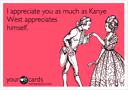 I appreciate you as much as Kanye West appreciates
himself.