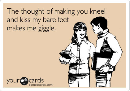 The thought of making you kneel and kiss my bare feet
makes me giggle.