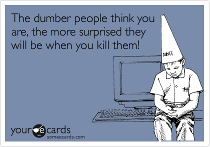 The dumber people think you
are, the more surprised they
will be when you kill them!