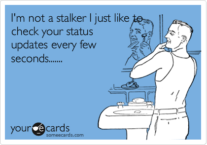 I'm not a stalker I just like to
check your status
updates every few
seconds.......