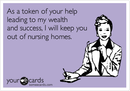 As a token of your help
leading to my wealth
and success, I will keep you
out of nursing homes. 