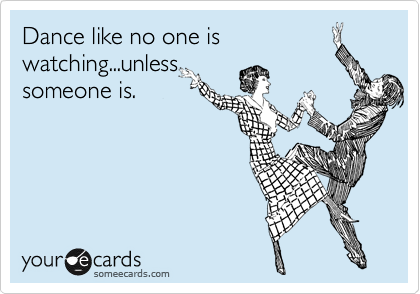 Dance like no one is
watching...unless
someone is.