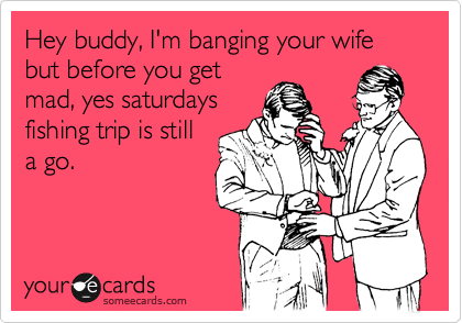 Hey buddy, I'm banging your wife but before you get
mad, yes saturdays
fishing trip is still
a go.