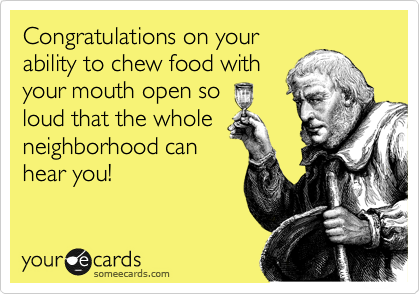 Congratulations on your
ability to chew food with
your mouth open so
loud that the whole
neighborhood can
hear you!