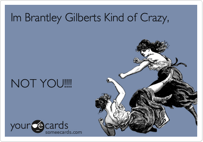 Im Brantley Gilberts Kind of Crazy,




NOT YOU!!!!