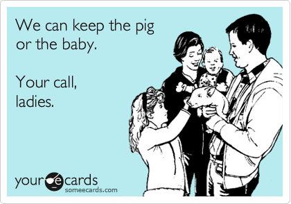 We can keep the pig
or the baby.

Your call,
ladies.