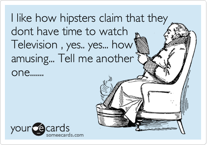 I like how hipsters claim that they
dont have time to watch
Television , yes.. yes... how
amusing... Tell me another
one.......