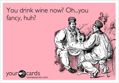 You drink wine now? Oh...you
fancy, huh?
