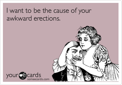 I want to be the cause of your awkward erections.