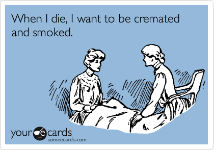 When I die, I want to be cremated and smoked.