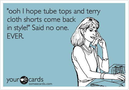 "ooh I hope tube tops and terry cloth shorts come back
in style!" Said no one.
EVER.