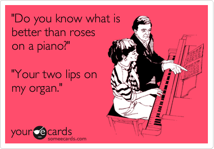 "Do you know what is
better than roses
on a piano?"  
        
"Your two lips on
my organ."