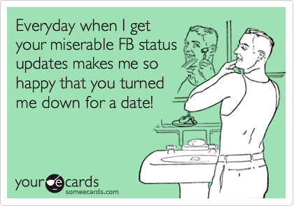 Everyday when I get
your miserable FB status
updates makes me so
happy that you turned
me down for a date!