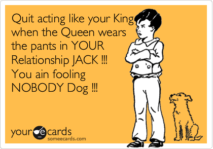Quit acting like your King
when the Queen wears
the pants in YOUR
Relationship JACK !!!
You ain fooling               
NOBODY Dog !!!