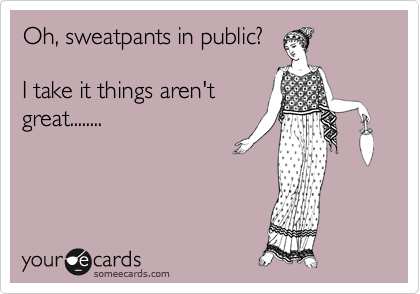 Oh, sweatpants in public?

I take it things aren't
great........