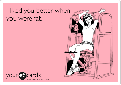 I liked you better when
you were fat. 