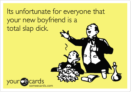 Its unfortunate for everyone that your new boyfriend is a
total slap dick.