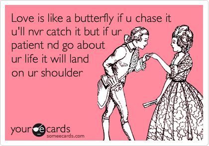 Love is like a butterfly if u chase it
u'll nvr catch it but if ur
patient nd go about
ur life it will land
on ur shoulder