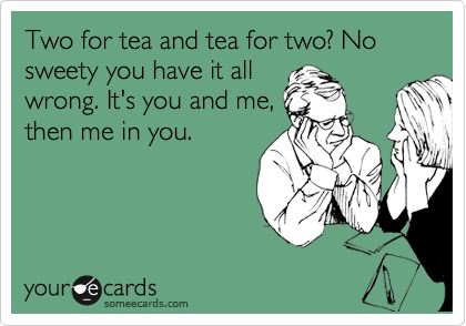 Two for tea and tea for two? No sweety you have it all
wrong. It's you and me,
then me in you.