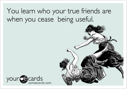 You learn who your true friends are   when you cease  being useful. 