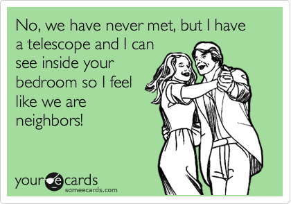 No, we have never met, but I have a telescope and I can
see inside your
bedroom so I feel
like we are
neighbors!