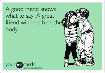 A good friend knows
what to say, A great
friend will help hide the
body
