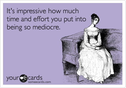 It's impressive how much
time and effort you put into
being so mediocre.