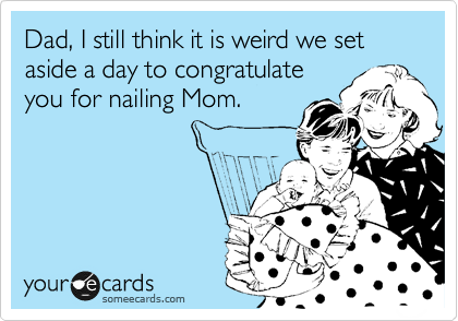 Dad, I still think it is weird we set aside a day to congratulate
you for nailing Mom.