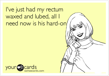 I've just had my rectum
waxed and lubed, all I
need now is his hard-on