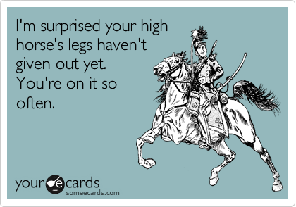 I'm surprised your high
horse's legs haven't
given out yet.
You're on it so
often. 