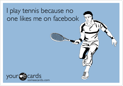 I play tennis because no
one likes me on facebook