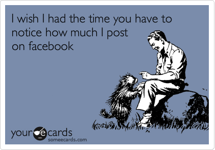 I wish I had the time you have to notice how much I post
on facebook